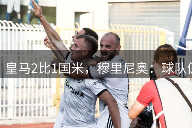 皇马2比1国米，穆里尼奥：球队仍需大幅提升